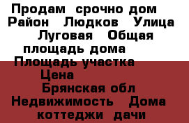 Продам  срочно дом  › Район ­ Людков › Улица ­ Луговая › Общая площадь дома ­ 50 › Площадь участка ­ 10 › Цена ­ 1 400 000 - Брянская обл. Недвижимость » Дома, коттеджи, дачи продажа   